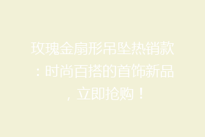玫瑰金扇形吊坠热销款：时尚百搭的首饰新品，立即抢购！